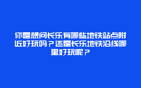 你是想问长乐有哪些地铁站点附近好玩吗？还是长乐地铁沿线哪里好玩呢？