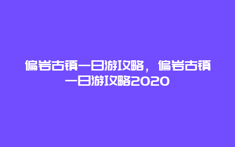 偏岩古镇一日游攻略，偏岩古镇一日游攻略2020