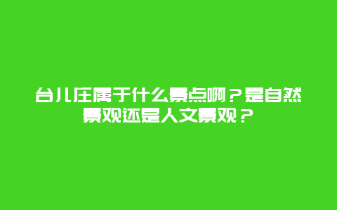 台儿庄属于什么景点啊？是自然景观还是人文景观？