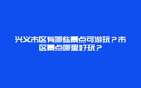 兴义市区有哪些景点可游玩？市区景点哪里好玩？