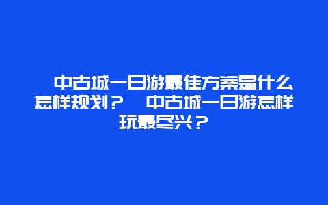 阆中古城一日游最佳方案是什么怎样规划？阆中古城一日游怎样玩最尽兴？