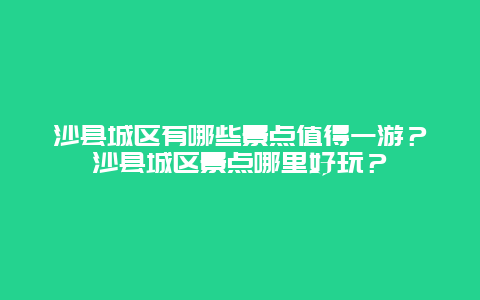 沙县城区有哪些景点值得一游？沙县城区景点哪里好玩？