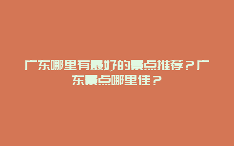 广东哪里有最好的景点推荐？广东景点哪里佳？