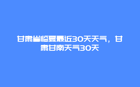 甘肃省临夏最近30天天气，甘肃甘南天气30天