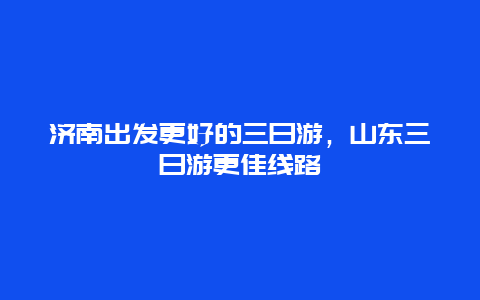 济南出发更好的三日游，山东三日游更佳线路