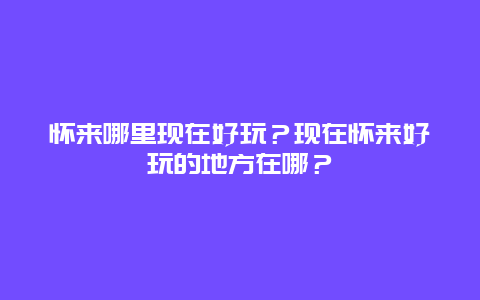 怀来哪里现在好玩？现在怀来好玩的地方在哪？
