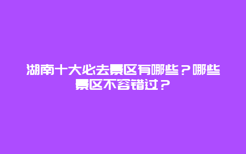 湖南十大必去景区有哪些？哪些景区不容错过？