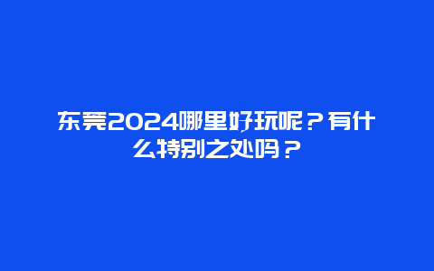 东莞2024哪里好玩呢？有什么特别之处吗？