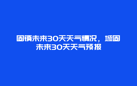 固镇未来30天天气情况，城固未来30天天气预报