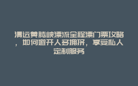清远黄腾峡漂流全程漂门票攻略，如何避开人多拥挤，享受私人定制服务