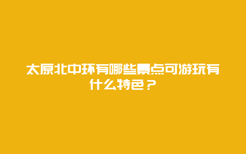 太原北中环有哪些景点可游玩有什么特色？