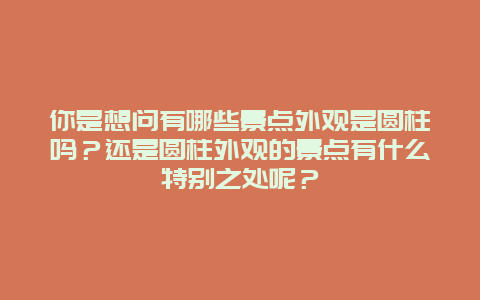 你是想问有哪些景点外观是圆柱吗？还是圆柱外观的景点有什么特别之处呢？
