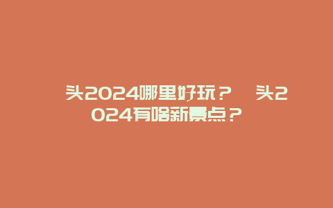 汕头2024哪里好玩？汕头2024有啥新景点？