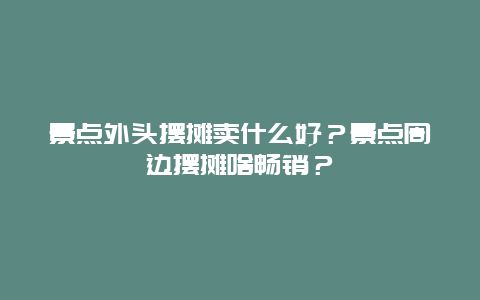 景点外头摆摊卖什么好？景点周边摆摊啥畅销？