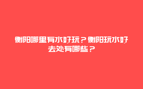 衡阳哪里有水好玩？衡阳玩水好去处有哪些？