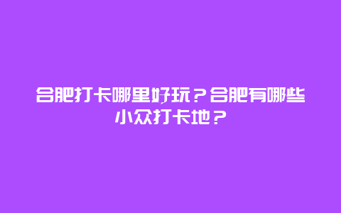 合肥打卡哪里好玩？合肥有哪些小众打卡地？