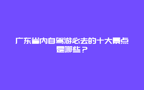 广东省内自驾游必去的十大景点是哪些？