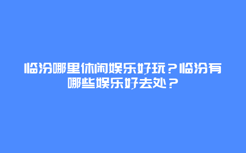 临汾哪里休闲娱乐好玩？临汾有哪些娱乐好去处？