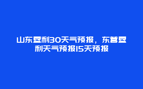 山东垦利30天气预报，东营垦利天气预报15天预报