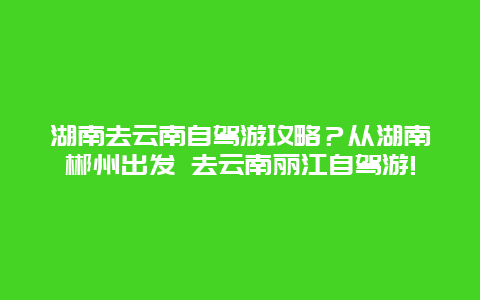湖南去云南自驾游攻略？从湖南郴州出发 去云南丽江自驾游!