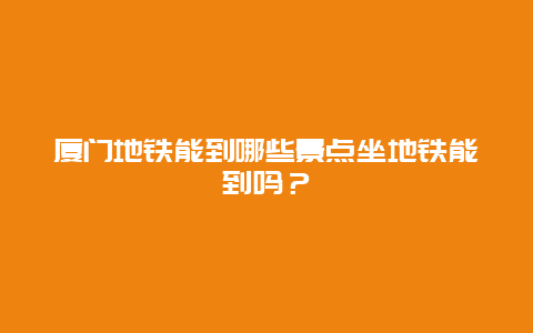 厦门地铁能到哪些景点坐地铁能到吗？
