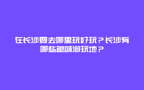 在长沙要去哪里玩好玩？长沙有哪些趣味游玩地？