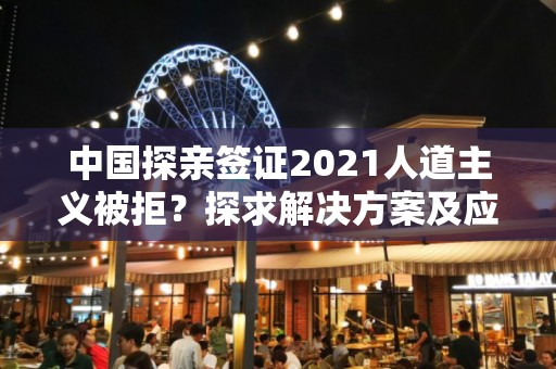 中国探亲签证2021人道主义被拒？探求解决方案及应对策略