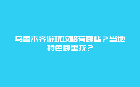 乌鲁木齐游玩攻略有哪些？当地特色哪里找？