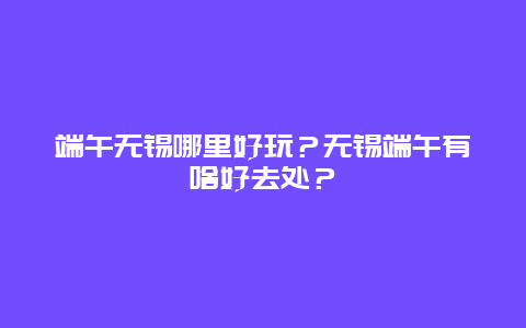 端午无锡哪里好玩？无锡端午有啥好去处？