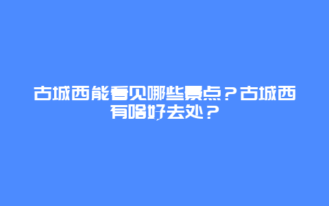 古城西能看见哪些景点？古城西有啥好去处？
