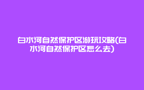 白水河自然保护区游玩攻略(白水河自然保护区怎么去)