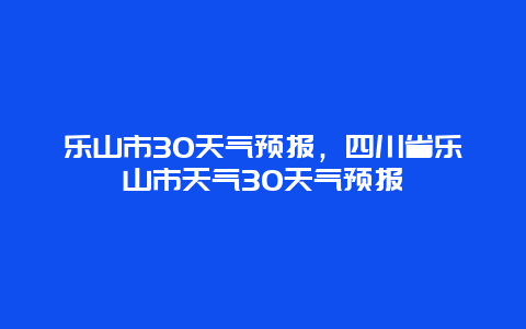 乐山市30天气预报，四川省乐山市天气30天气预报