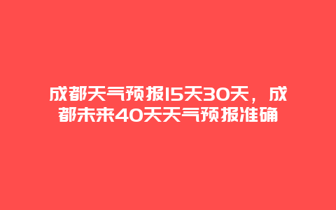 成都天气预报15天30天，成都未来40天天气预报准确