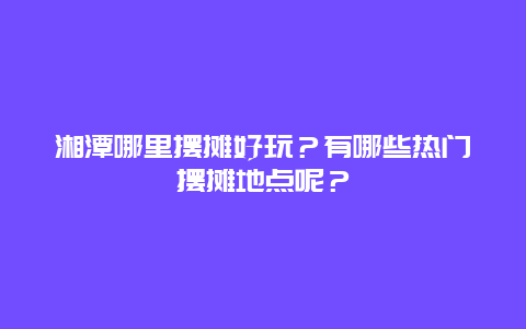 湘潭哪里摆摊好玩？有哪些热门摆摊地点呢？