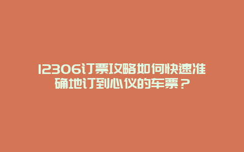12306订票攻略如何快速准确地订到心仪的车票？