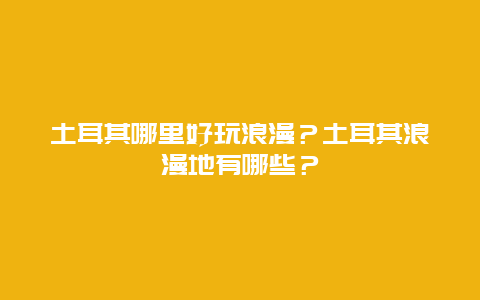 土耳其哪里好玩浪漫？土耳其浪漫地有哪些？