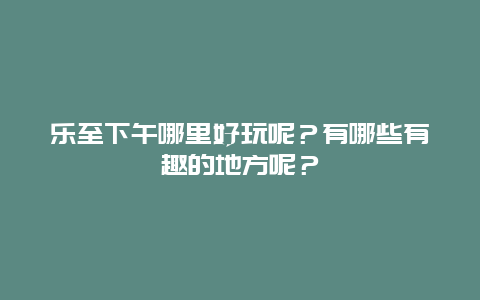 乐至下午哪里好玩呢？有哪些有趣的地方呢？