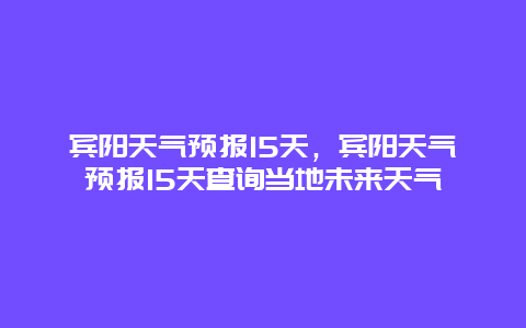 宾阳天气预报15天，宾阳天气预报15天查询当地未来天气