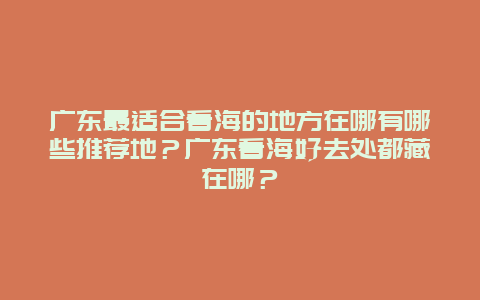 广东最适合看海的地方在哪有哪些推荐地？广东看海好去处都藏在哪？