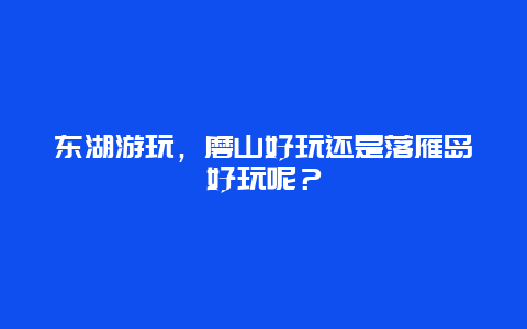 东湖游玩，磨山好玩还是落雁岛好玩呢？