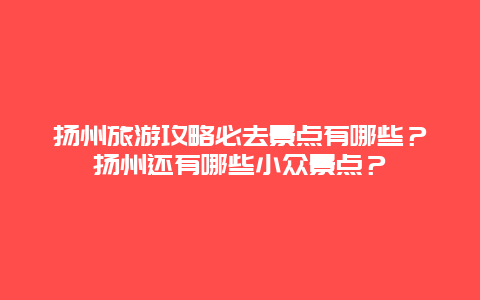 扬州旅游攻略必去景点有哪些？扬州还有哪些小众景点？