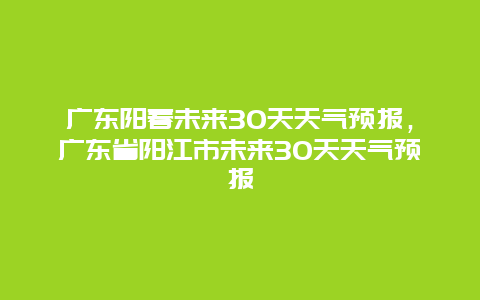 广东阳春未来30天天气预报，广东省阳江市未来30天天气预报