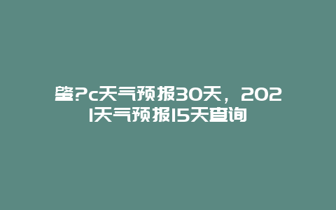 肇?c天气预报30天，2021天气预报15天查询