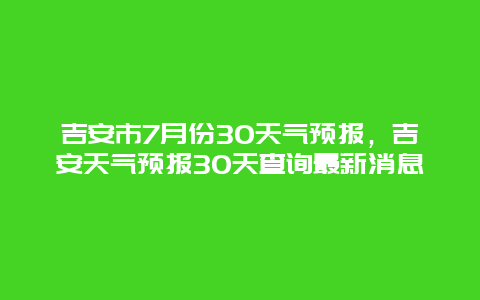 吉安市7月份30天气预报，吉安天气预报30天查询最新消息