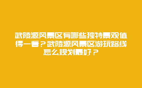 武陵源风景区有哪些独特景观值得一看？武陵源风景区游玩路线怎么规划最好？