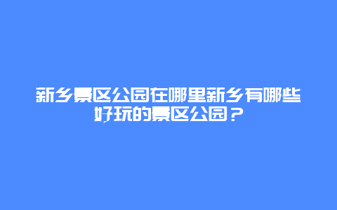 新乡景区公园在哪里新乡有哪些好玩的景区公园？