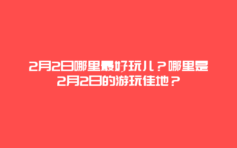 2月2日哪里最好玩儿？哪里是2月2日的游玩佳地？