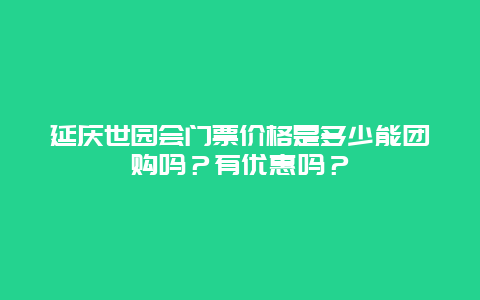 延庆世园会门票价格是多少能团购吗？有优惠吗？
