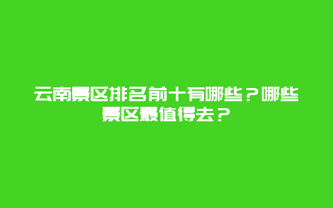 云南景区排名前十有哪些？哪些景区最值得去？
