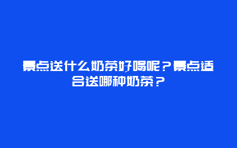 景点送什么奶茶好喝呢？景点适合送哪种奶茶？